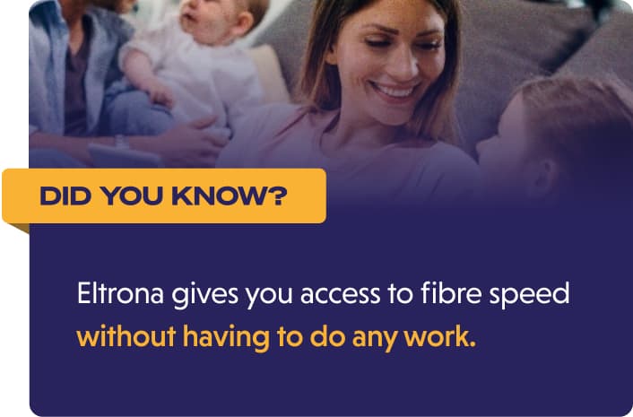 Did you know? Eltrona gives you access to fibre speed without having to do any work.